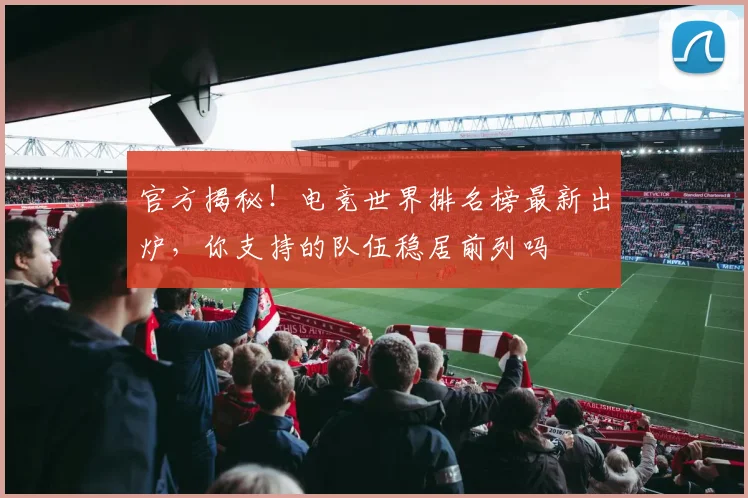 官方揭秘！电竞世界排名榜最新出炉，你支持的队伍稳居前列吗