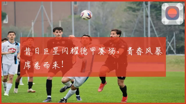 昔日巨星闪耀德甲赛场，青春风暴席卷而来！