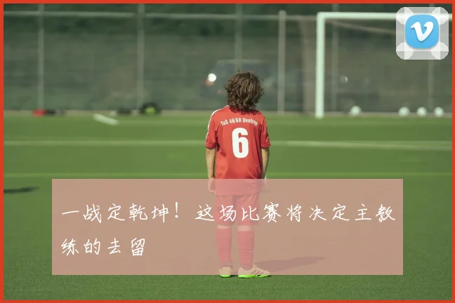 一战定乾坤!这场比赛将决定主教练的去留