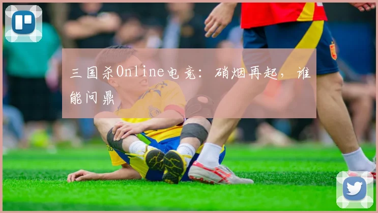 三国杀Online电竞:硝烟再起,谁能问鼎