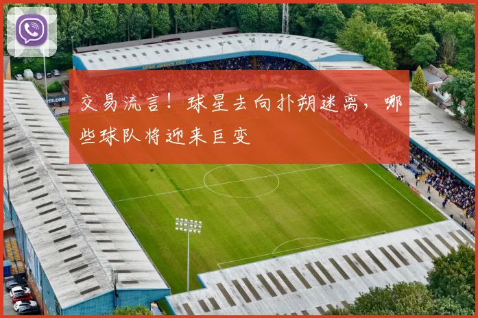 交易流言！球星去向扑朔迷离，哪些球队将迎来巨变