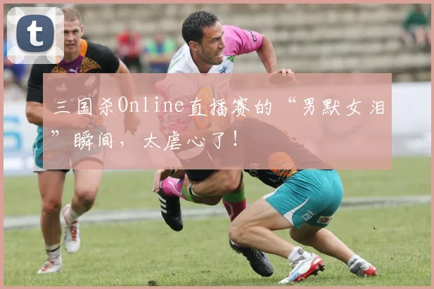三国杀Online直播赛的“男默女泪”瞬间，太虐心了！