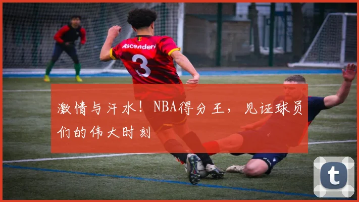 激情与汗水！NBA得分王，见证球员们的伟大时刻