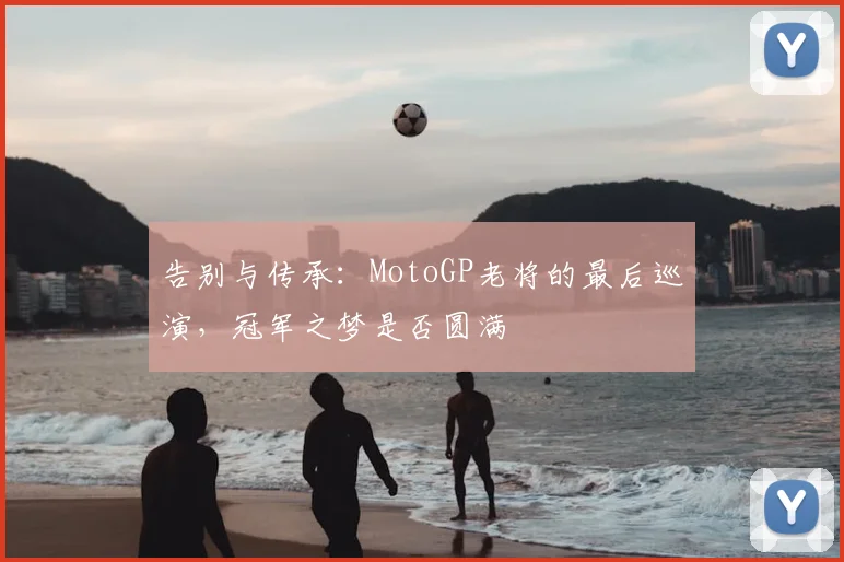 告别与传承:MotoGP老将的最后巡演,冠军之梦是否圆满