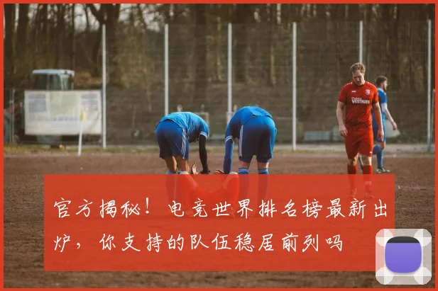 官方揭秘！电竞世界排名榜最新出炉，你支持的队伍稳居前列吗
