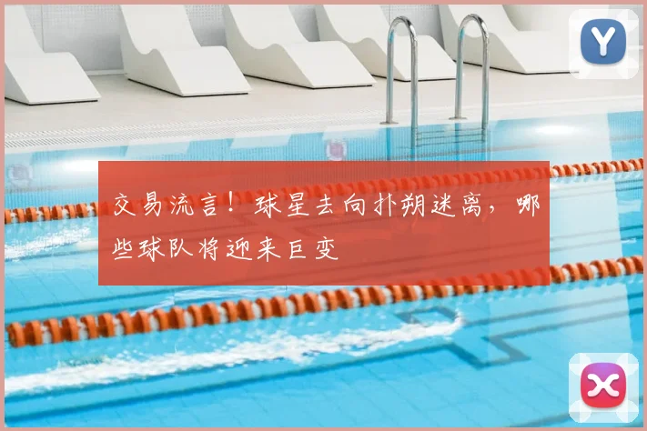 交易流言!球星去向扑朔迷离,哪些球队将迎来巨变