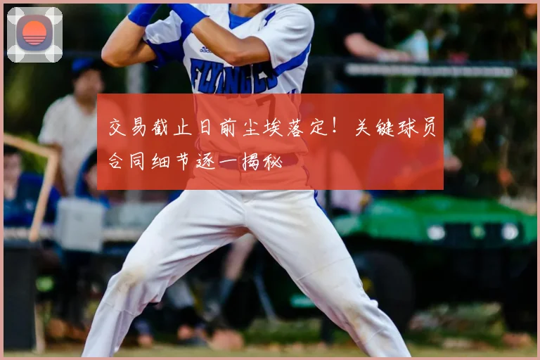 交易截止日前尘埃落定!关键球员合同细节逐一揭秘